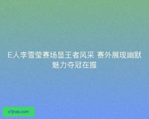 E人李雪莹赛场显王者风采 赛外展现幽默魅力夺冠在握