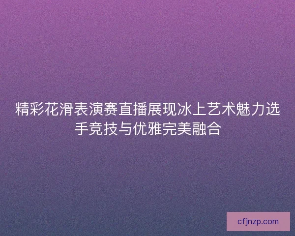 精彩花滑表演赛直播展现冰上艺术魅力选手竞技与优雅完美融合