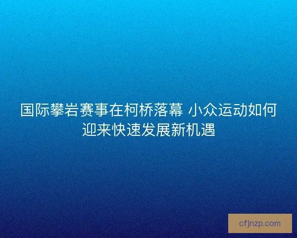 国际攀岩赛事在柯桥落幕 小众运动如何迎来快速发展新机遇